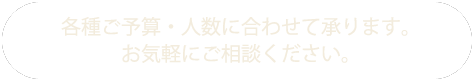 各種ご予算・人数に合わせて承ります。お気軽にご相談ください。